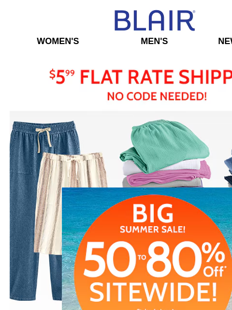 50% to 80% Savings On Pants & EVERYTHING On Site! Stock Up Now! Blair Women's Men's New Arrivals $5.99 Flat Rate Shipping no Code Needed! Big Summer Sale! 50% to 80% Off Sitewide! Styles as