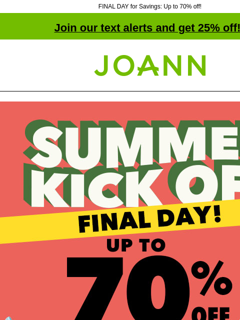 FINAL DAY for Savings: Up to 70% off! Join our text alerts and get 25% off! † Joann.com® Final day! Summer Kick Off. Up to 70% off. SHOP NOW Entire Stock Spring & Summer. 60% off. Shop Now Bloom