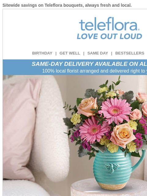 Sitewide savings on Teleflora bouquets, always fresh and local. View in browser ‌ teleflora BIRTHDAY | GET WELL | SAME DAY | BESTSELLERS | DEAL OF THE DAY SAME-DAY DELIVERY AVAILABLE ON ALL BOUQUETS!