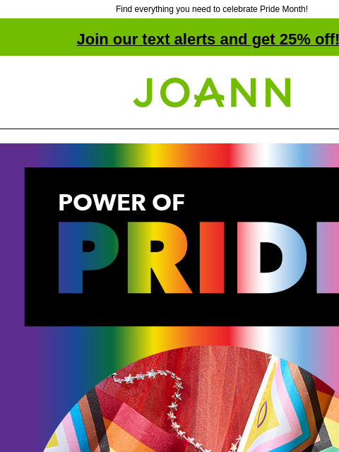 Find everything you need to celebrate Pride Month! Join our text alerts and get 25% off! † Joann.com® Power of Pride. One Together. Our One Together collection of products and projects lets you express