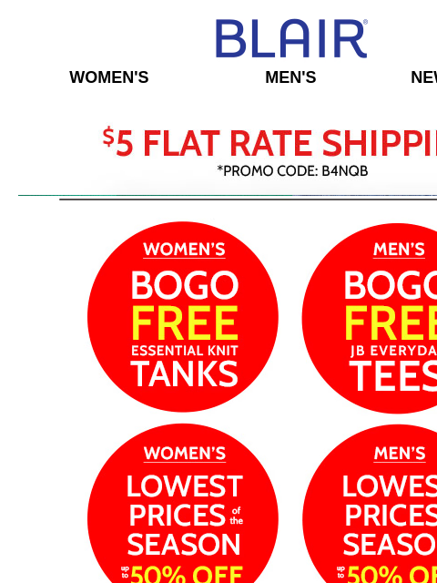 Shop Lowest Prices $19.99 & UNDER, BOGO FREE Women's Tanks & Men's Tees! Plus, Alfred Dunner on SALE! Blair Women's Men's New Arrivals $5 FLAT RATE SHIPPING! Women's BOGO