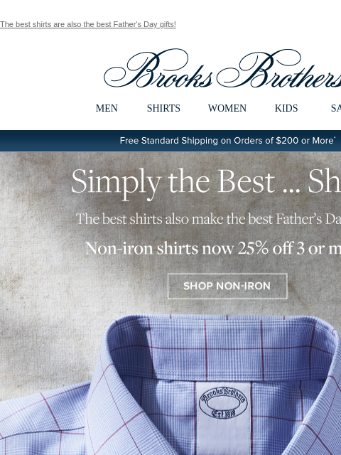 The best shirts are also the best Father's Day gifts! View in web browser Brooks Brothers MEN SHIRTS WOMEN KIDS SALE Free Standard Shipping on Orders of $200 or More* Simply the Best... Shirts The