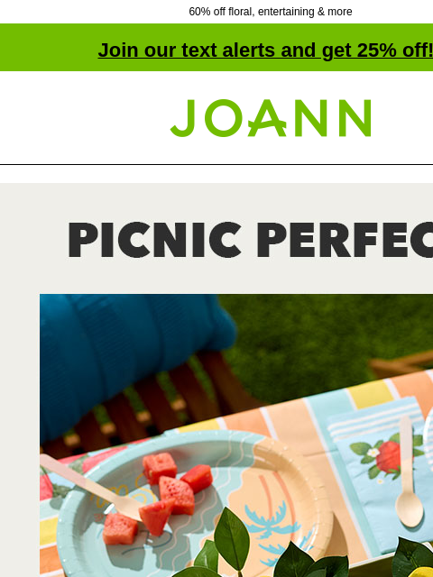 60% off floral, entertaining & more Join our text alerts and get 25% off! † Joann.com® Spring and Summer Decor 60% off. Picnic Perfect Make summer entertaining carefree and fun with easy cleanup,