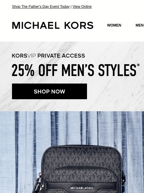 Shop The Father's Day Event Today | View Online MICHAEL KORS MICHAEL KORS WOMEN MEN SALE Display images to show real-time content KORSVIP PRIVATE ACCESS 25% OFF MEN'S STYLES* SHOP NOW IMAGE NEW