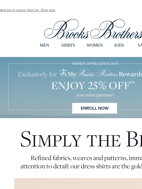 And ties to spruce them up. Shop now. View in web browser Brooks Brothers MEN SHIRTS WOMEN KIDS SALE Member Appreciation Days. Exclusively for My Brooks Brothers Rewards Members. Enjoy 25% Off your