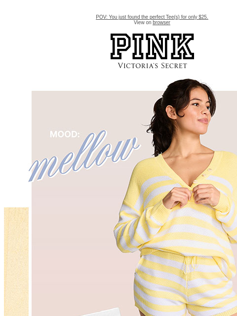 POV: You just found the perfect Tee(s) for only $25. View on browser PINK Victoria's Secret Shop Now. Shop Apparel Shop Bras and Panties Limited Time $25 Tees Orig. up to $39.95 each. Select styles