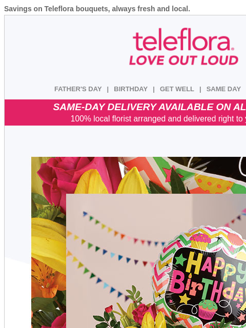 Savings on Teleflora bouquets, always fresh and local. View in browser ‌ teleflora FATHER'S DAY | BIRTHDAY | GET WELL | SAME DAY | DEAL OF THE DAY SAME-DAY DELIVERY AVAILABLE ON ALL BOUQUETS! 100%