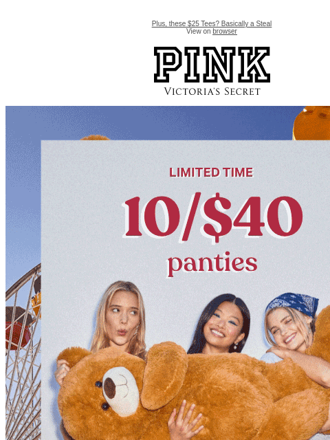 Plus, these $25 Tees? Basically a Steal View on browser PINK Victoria's Secret Limited Time 10/$40 Panties + Free Shipping on $50+ Orders Feat. all-NEW playful prints. Orig. up to $14.95 each.
