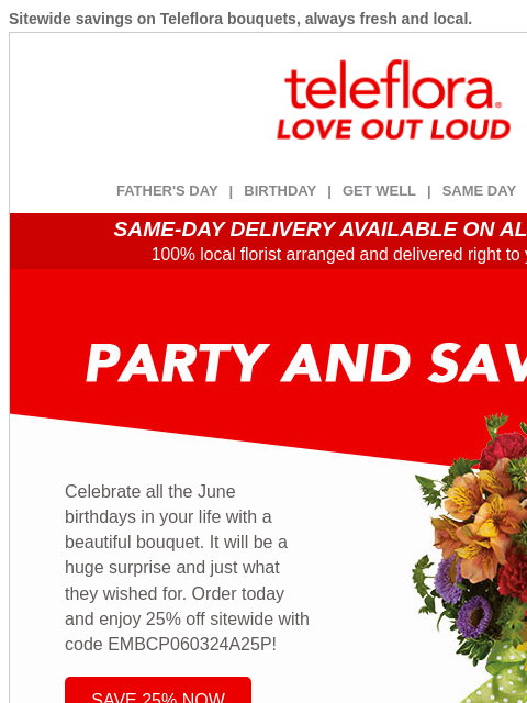 Sitewide savings on Teleflora bouquets, always fresh and local. View in browser ‌ teleflora FATHER'S DAY | BIRTHDAY | GET WELL | SAME DAY | DEAL OF THE DAY SAME-DAY DELIVERY AVAILABLE ON ALL