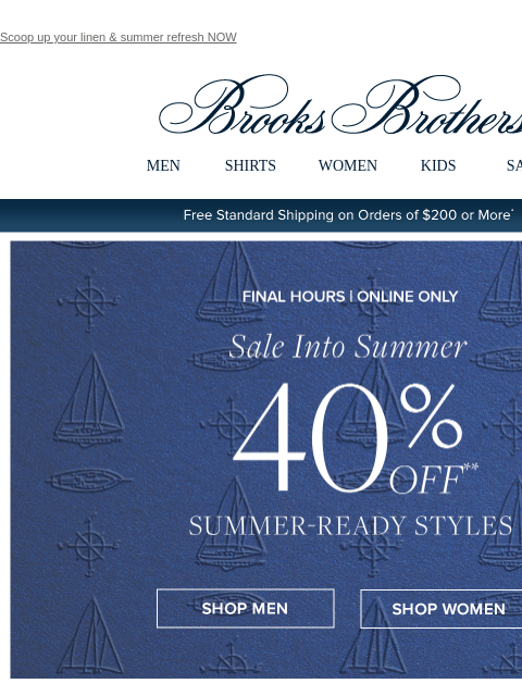 Scoop up your linen & summer refresh NOW View in web browser Brooks Brothers MEN SHIRTS WOMEN KIDS SALE Free Standard Shipping on Orders of $200 or More* Ends Today | Online Only Sale Into Summer