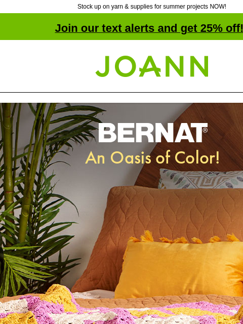 Stock up on yarn & supplies for summer projects NOW! Join our text alerts and get 25% off! † Joann.com® Bernat. An Oasis of Color! Bring home the color of Bernat. Starting at $8.99 SHOP NOW. Bernat