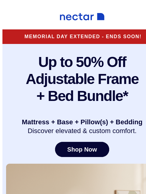 Don't miss these savings! Bundle includes: mattress, adjustable frame, pillow(s), sheet set, and so much more* Nectar Memorial Day Extended - Ends Soon! Up to 50% Off Adjustable Frame + Bed Bundle*