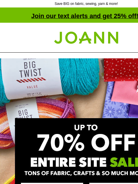 Save BIG on fabric, sewing, yarn & more! Join our text alerts and get 25% off! † Joann.com® Up to 70% Off. Entire Site Sale. Tons of Fabric, Crafts & So Much More. Shop Now! Fabric. Sewing