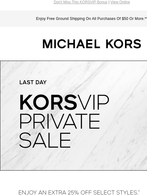 Don't Miss This KORSVIP Bonus | View Online Enjoy Free Ground Shipping On All Purchases Of $50 Or More.** MICHAEL KORS LAST DAY KORSVIP PRIVATE SALE ENJOY AN EXTRA 25% OFF SELECT STYLES.* USE CODE: