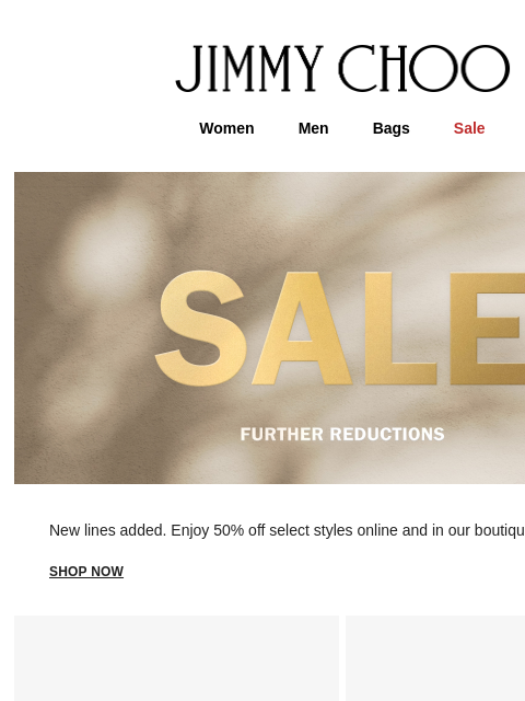 New lines added. JIMMY CHOO Women Men Bags Sale New lines added. Enjoy 50% off select styles online and in our boutiques. shop now Discover More In-Store FIND A BOUTIQUE Virtual & In-Store