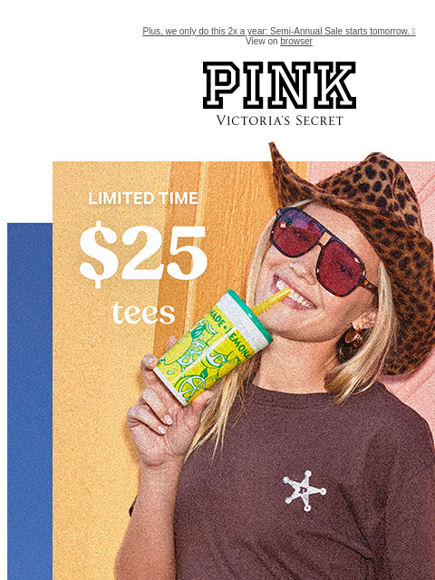 Plus, we only do this 2x a year: Semi-Annual Sale starts tomorrow. 🎉 View on browser PINK Victoria's Secret feature cta cta Limited Time $25 Tees Orig. up to $39.95 each. Select styles. Excludes