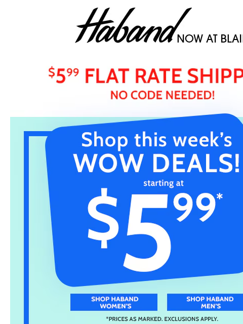 $5.99 is a FANTASTIC Start! Hurry, These Deals Won't Last Long! ~ Sitewide Save Up to 80% Blair $5.99 Flat Rate Shipping no Code Needed! Shop this Week's Wow Deals Starting at $5.99 - Shop