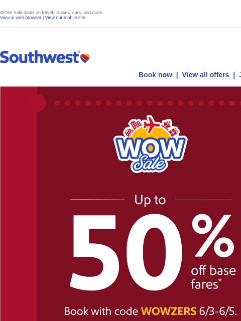 WOW Sale deals on travel, cruises, cars, and more. View in web browser | View our mobile site Log in | Enroll Southwest June 03 Book now | View all offers | Join Rapid Rewards® Up to 50% off base fares