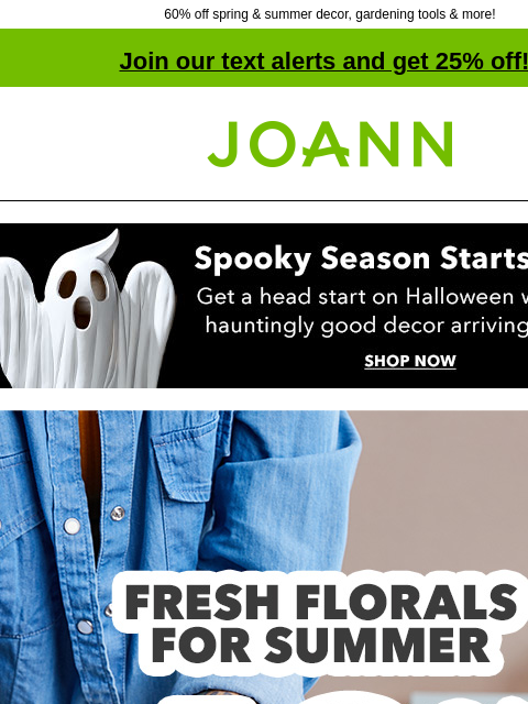 60% off spring & summer decor, gardening tools & more! Join our text alerts and get 25% off! † Joann.com® Spooky Season Starts Early. Get a head start on Halloween with NEW hauntingly good