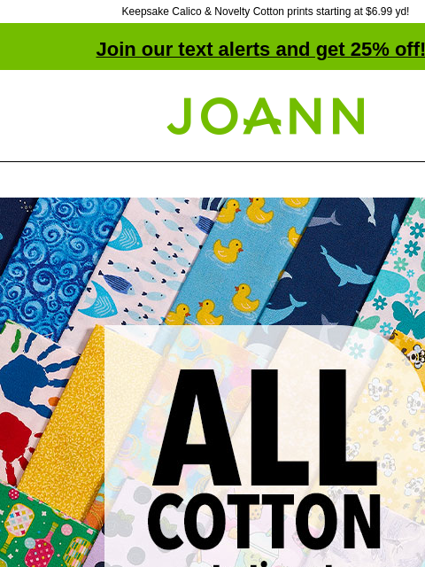 Keepsake Calico & Novelty Cotton prints starting at $6.99 yd! Join our text alerts and get 25% off! † Joann.com® ALL COTTON Starting at $3.99 yd. SHOP NOW. Our selection of cotton colors &