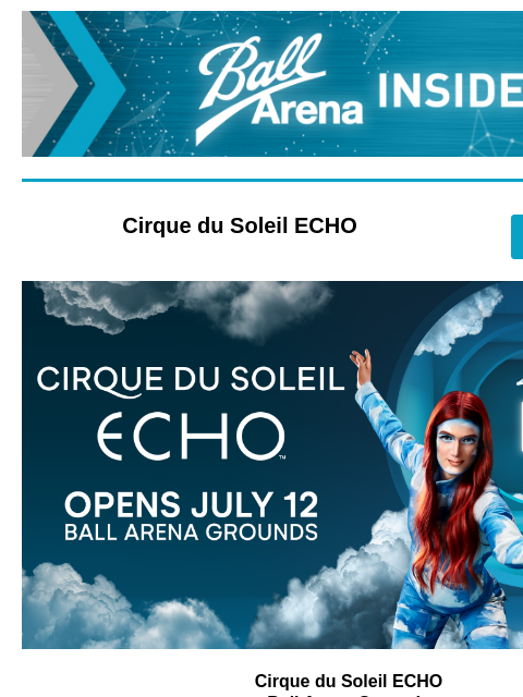 Upcoming Events at Ball Arena Ball Arena Insiders Cirque du Soleil ECHO GET TICKETS Cirque du Soleil Cirque du Soleil ECHO Ball Arena Grounds July 12 – August 17 Celebrate Cirque Days! Enjoy a FREE