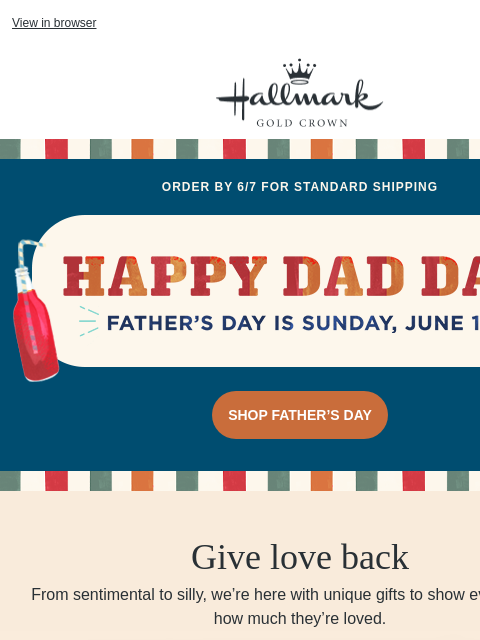 Unique ideas for every dad. 🤠🏅🍔🪐 View in browser Hallmark Gold Crown Order by 6/7 for Standard shipping Happy Dad Day and Father's Day is Sunday, June 15. SHOP FATHER'S DAY Give love back From