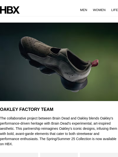 HBX MEN WOMEN LIFE OAKLEY FACTORY TEAM The collaborative project between Brain Dead and Oakley blends Oakley's performance-driven heritage with Brain Dead's experimental, art-inspired aesthetic