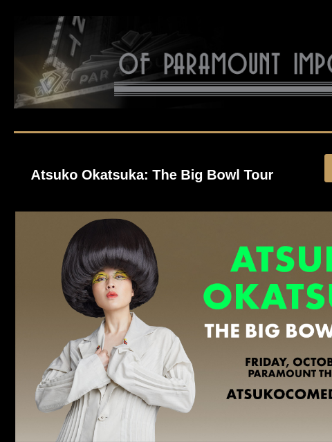 New Shows Announced Atsuko Okatsuka: The Big Bowl Tour GET TICKETS Atsuko Okatsuka Atsuko Okatsuka: The Big Bowl Tour Friday, October 10 at 7:00PM Tickets are on sale now! GET TICKETS GOLDEN GIRLS The