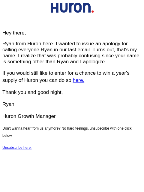 Hey there, Ryan from Huron here. I wanted to issue an apology for calling everyone Ryan in our last email. Turns out, that's my name. I realize that was probably confusing since your name is