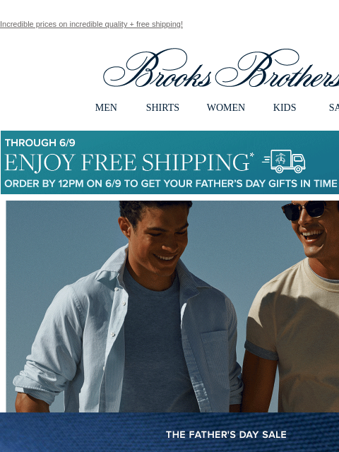 Incredible prices on incredible quality + free shipping! View in web browser Brooks Brothers MEN SHIRTS WOMEN KIDS SALE Though 6/9 Enjoy Free Shipping Order By 12PM on 6/9 To Get Your Father's Day