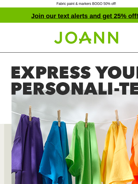 Fabric paint & markers BOGO 50% off! Join our text alerts and get 25% off! † Joann.com® Express your personali-tee starting at $2.99. Personalize t-shirts with dye, markers, fabric paints and vinyl