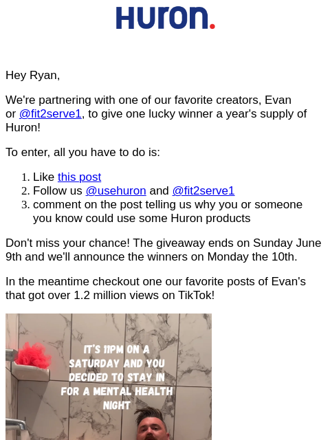 Hey Ryan, We're partnering with one of our favorite creators, Evan or @fit2serve1, to give one lucky winner a year's supply of Huron! To enter, all you have to do is: Like this post Follow us @