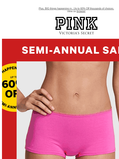 Plus, BIG things happening rn...Up to 60% Off thousands of choices. View on browser PINK Victoria's Secret feature cta cta Panties from $4.99 While quantities last. Shop Now > Semi-Annual SALE |