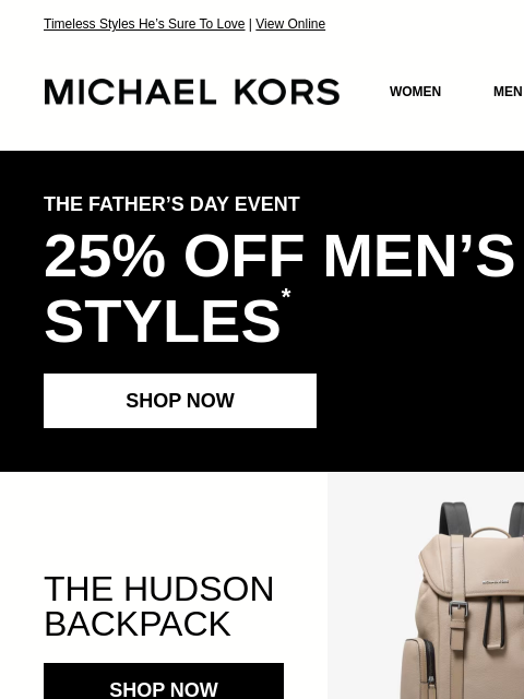 Timeless Styles He's Sure To Love | View Online MICHAEL KORS MICHAEL KORS WOMEN MEN SALE Display images to show real-time content THE FATHER'S DAY EVENT 25% OFF MEN'S STYLES * SHOP NOW THE