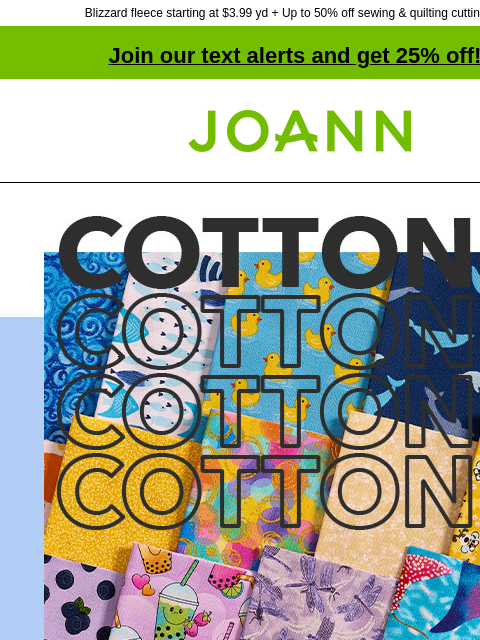 Blizzard fleece starting at $3.99 yd + Up to 50% off sewing & quilting cutting tools Join our text alerts and get 25% off! † Joann.com® Cotton Fabric starting at $2.99 yd. Shop Now! DOORBUSTER