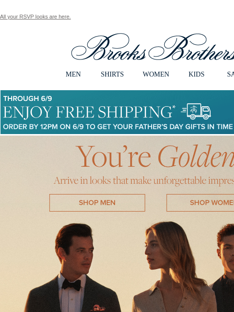 All your RSVP looks are here. View in web browser Brooks Brothers MEN SHIRTS WOMEN KIDS SALE Though 6/9 Enjoy Free Shipping Order By 12PM on 6/9 To Get Your Father's Day Gifts in Time for