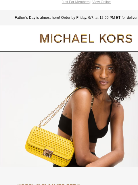 Just For Members | View Online Father's Day is almost here! Order by Friday, 6/7, at 12:00 PM ET for delivery by 6/16.*** MICHAEL KORS IMAGE KORSVIP SUMMER PERK Enjoy $50 off your purchase of $200+