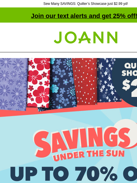 Sew Many SAVINGS: Quilter's Showcase just $2.99 yd! Join our text alerts and get 25% off! † Joann.com® Savings Under The Sun up to 70% off Doorbusters. Quilter's showcase $2.99 yd. Shop Now! $5