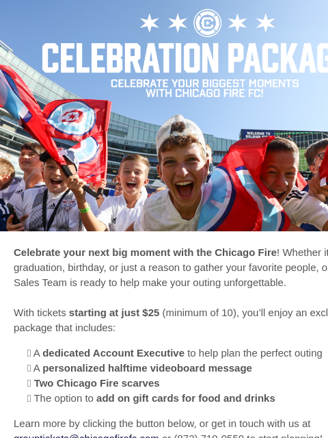 Group tickets from $25, halftime shoutouts, Fire scarves & more for your crew. Chicago Fire FC Celebration Package Celebrate your next big moment with the Chicago Fire! Whether it's a