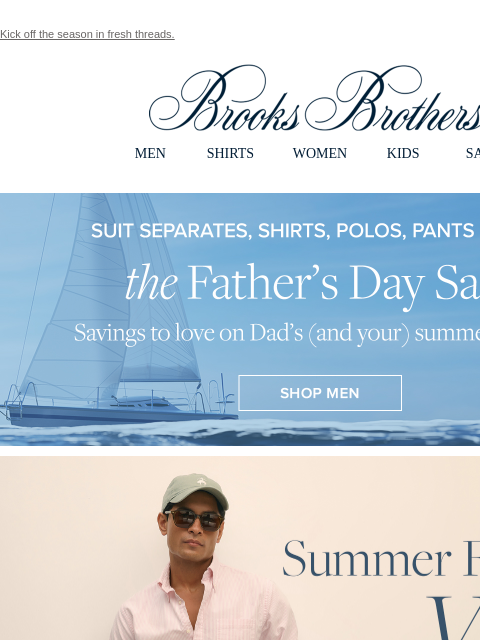 Kick off the season in fresh threads. View in web browser Brooks Brothers MEN SHIRTS WOMEN KIDS SALE The Father's Day Sale. Savings to love on Dad's (and your) summer staples. Summer Friday