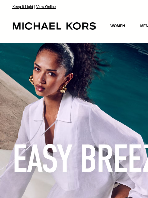 Keep It Light | View Online MICHAEL KORS MICHAEL KORS WOMEN MEN NEW Display images to show real-time content EASY BREEZY Keep it light in laid-back linen and cotton pieces. SHOP CLOTHING IMAGE IMAGE
