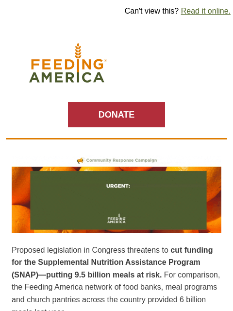 9.5 billion meals at risk from SNAP cuts. Your help is needed for families. | Can't view this? Read it online. Feeding America. DONATE Urgent: Congress may cut food assistance. The SNAP program