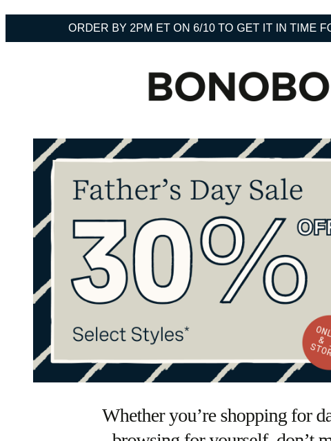 Both dads and non-dads are welcome. Terms apply. Web Version Order by 2pm ET on 6/10 to get it in time for Father's Day Bonobos Father's Day Sale Enjoy 30% Off Select Styles Whether you're