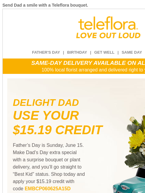 Send Dad a smile with a Teleflora bouquet. View in browser ‌ teleflora FATHER'S DAY | BIRTHDAY | GET WELL | SAME DAY | DEAL OF THE DAY SAME-DAY DELIVERY AVAILABLE ON ALL BOUQUETS! 100% local