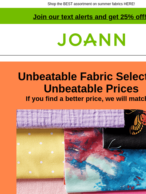 Shop the BEST assortment on summer fabrics HERE! Join our text alerts and get 25% off! † Joann.com® Unbeatable Fabric Selection Unbeatable Prices If you find a better price, we will match it! From