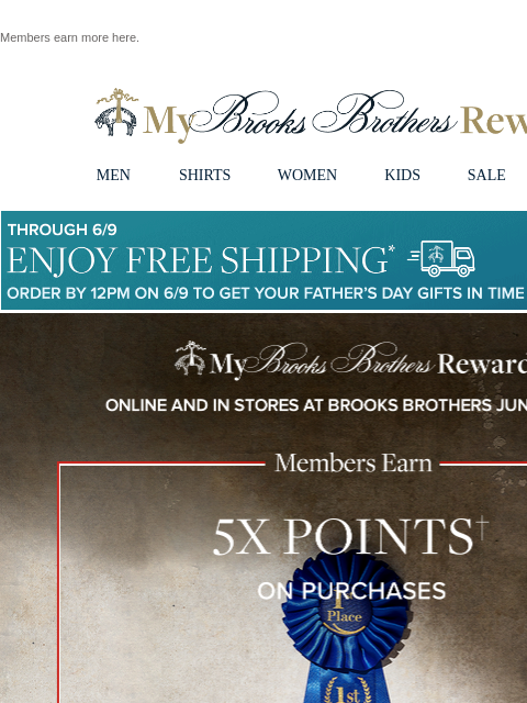 Members earn more here. View in web browser My Brooks Brothers Rewards MEN SHIRTS WOMEN KIDS SALE | LOGIN Though 6/9 Enjoy Free Shipping Order By 12PM on 6/9 To Get Your Father's Day Gifts in Time