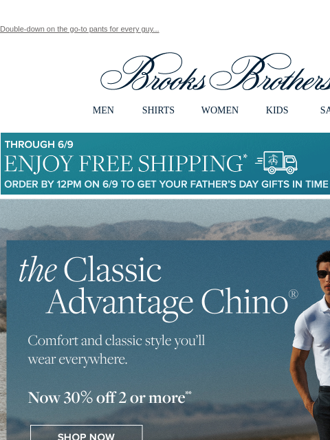 Double-down on the go-to pants for every guy... View in web browser Brooks Brothers MEN SHIRTS WOMEN KIDS SALE Though 6/9 Enjoy Free Shipping Order By 12PM on 6/9 To Get Your Father's Day Gifts in