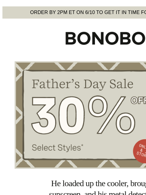 Normalize dads looking cool in shorts. Terms apply. Web Version Order by 2pm ET on 6/10 to get it in time for Father's Day Bonobos Father's Day Sale Enjoy 30% Off Select Styles He loaded up the
