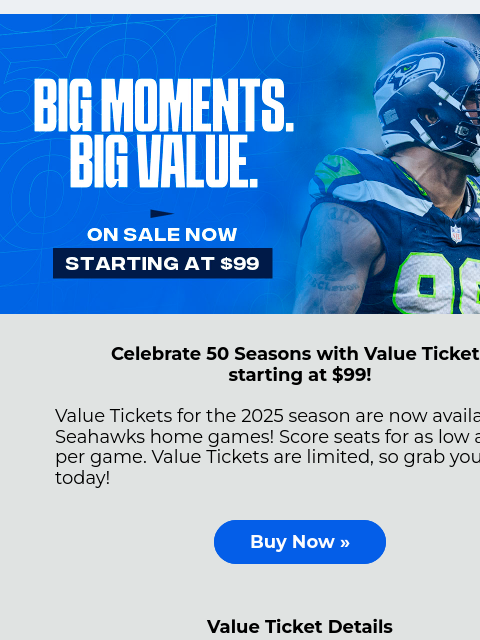 Value Tickets are limited, so grab yours today! View in Browser Celebrate 50 Seasons with Value Tickets starting at $99! Value Tickets for the 2025 season are now available for Seahawks home games!