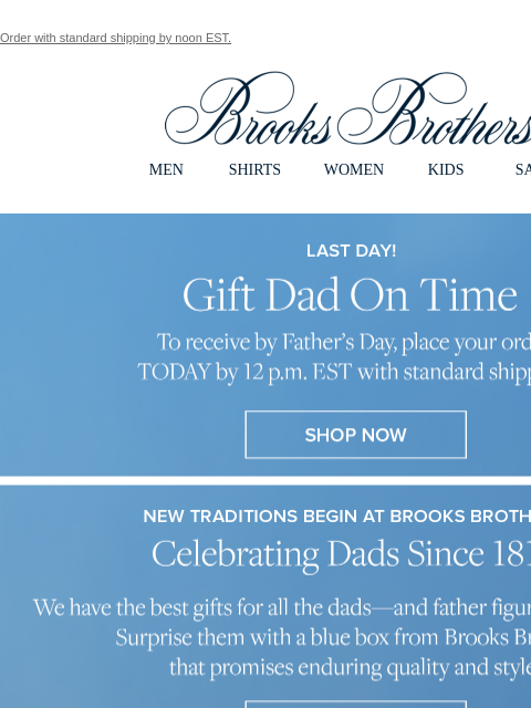 Order with standard shipping by noon EST. View in web browser Brooks Brothers MEN SHIRTS WOMEN KIDS SALE Last Day! Gift Dad On Time. To recieve by father's Day, place your order TODAY by 12 pm EST